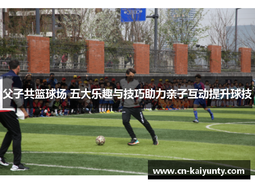 父子共篮球场 五大乐趣与技巧助力亲子互动提升球技