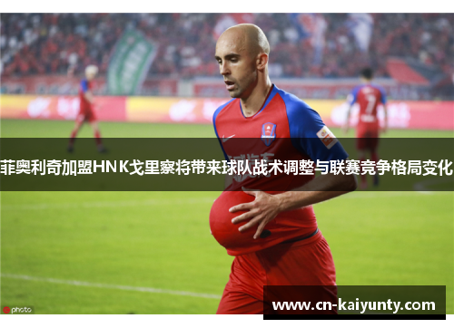 菲奥利奇加盟HNK戈里察将带来球队战术调整与联赛竞争格局变化