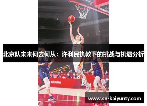 北京队未来何去何从：许利民执教下的挑战与机遇分析