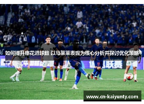 如何提升申花进球数 以马莱莱表现为核心分析并探讨优化策略