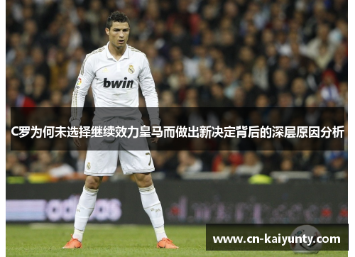 C罗为何未选择继续效力皇马而做出新决定背后的深层原因分析