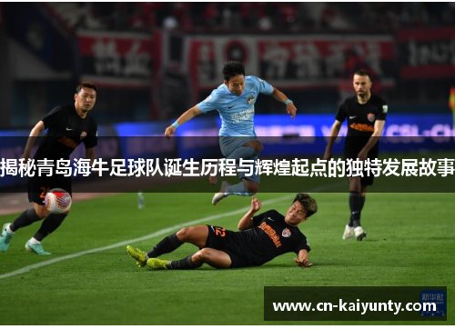 揭秘青岛海牛足球队诞生历程与辉煌起点的独特发展故事